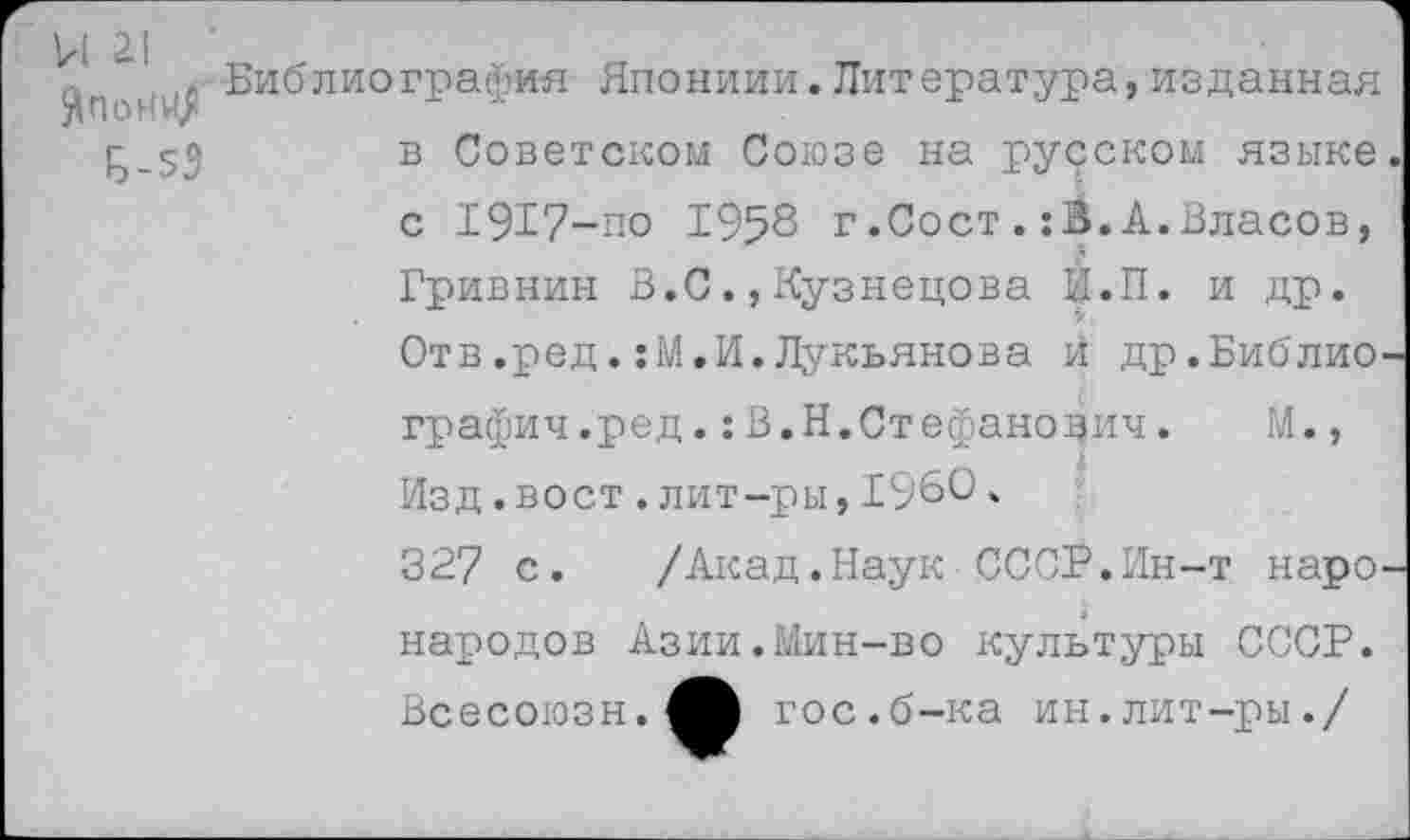 ﻿Ы 21
.Библиография Япониии.Литература,изданная в Советском Союзе на русском языке с 1917-по 1958 г.Сост.:В.А.Власов, Гривнин В.С.,Кузнецова И.П. и др. Отв.ред.:М.И.Лукьянова В др.Библио графил.ред.:В.Н.Стефанович. М., Изд.вост.лит-ры,1960.
327 с. /Акад.Наук СССР.Ин-т наро народов Азии.Мин-во культуры СССР. Всесоюзн.^И гос.б-ка ин.лит-ры./